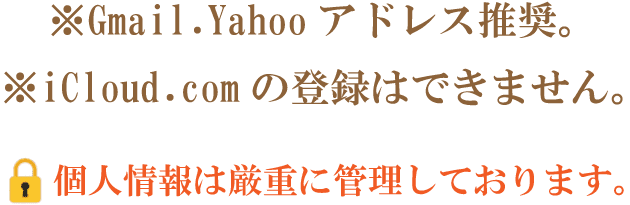 Gmail Yahoo アドレス推奨。※iCloud.com の登録はできません。6 個人情報は厳重に管理しております。