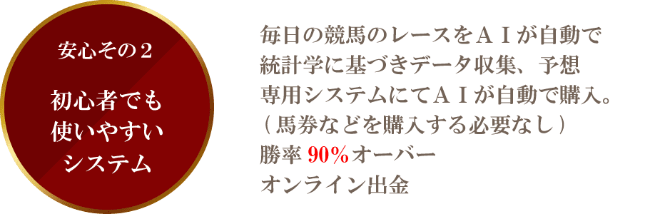 安心その2初心者でも 使いやすいシステム毎日の競馬のレースをAIが自動で 統計学に基づきデータ収集、予想専用システムにてAIが自動で購入。 (馬券などを購入する必要なし) 勝率90%オーバーオンライン出金