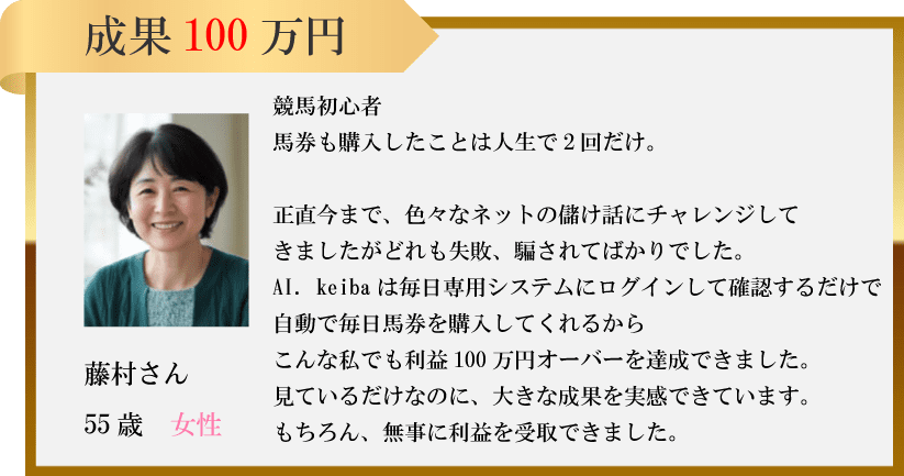 成果 100万円競馬初心者馬券も購入したことは人生で2回だけ。正直今まで、 色々なネットの儲け話にチャレンジしてきましたがどれも失敗、 騙されてばかりでした。AI. keiba は毎日専用システムにログインして確認するだけで自動で毎日馬券を購入してくれるから藤村さんこんな私でも利益100万円オーバーを達成できました。 見ているだけなのに、大きな成果を実感できています。55歳 女性もちろん、無事に利益を受取できました。