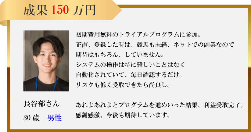 成果 150万円初期費用無料のトライアルプログラムに参加。正直、登録した時は、 競馬も未経、ネットでの副業なので期待はもちろん、 していません。システムの操作は特に難しいことはなく自動化されていて、毎日確認するだけ。リスクも低く受取できたら尚良し。長谷部さんあれよあれよとプログラムを進めいった結果、利益受取完了。30歳 男性感謝感激、今後も期待しています。