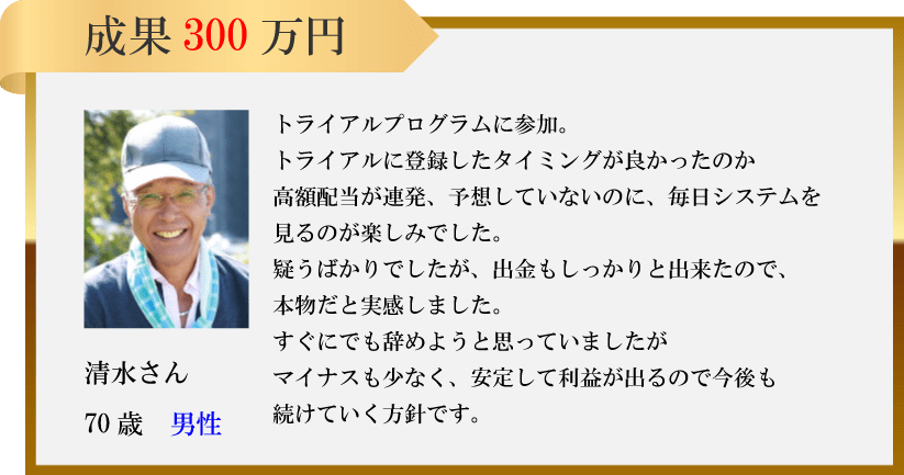 成果 300万円清水さん70歳男性トライアルプログラムに参加。トライアルに登録したタイミングが良かったのか高額配当が連発、予想していないのに、 毎日システムを 見るのが楽しみでした。疑うばかりでしたが、 出金もしっかりと出来たので、本物だと実感しました。すぐにでも辞めようと思っていましたがマイナスも少なく、安定して利益が出るので今後も続けていく方針です。