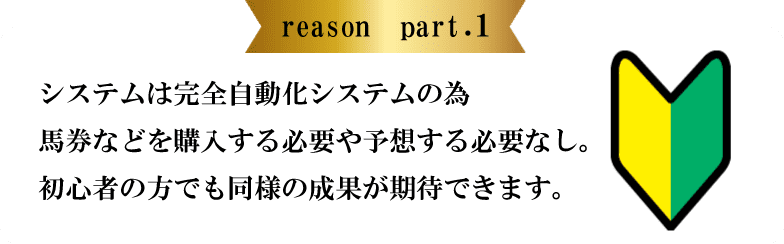 reason part.1 システムは完全自動化システムの為馬券などを購入する必要や予想する必要なし。初心者の方でも同様の成果が期待できます。